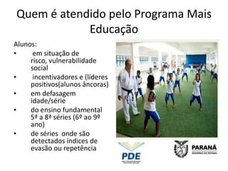 Quem é atendido pelo Programa Mais
            Educação
Alunos:
•     em situação de
     risco, vulnerabilidade
     social
•     incentivadores e (líderes
     positivos(alunos âncoras)
•    em defasagem
     idade/série
•    do ensino fundamental
     5ª a 8ª séries (6º ao 9º
     ano)
•    de séries onde são
     detectados índices de
     evasão ou repetência
 