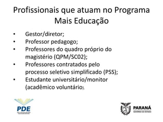 Profissionais que atuam no Programa
           Mais Educação
•   Gestor/diretor;
•   Professor pedagogo;
•   Professores do quadro próprio do
    magistério (QPM/SC02);
•   Professores contratados pelo
    processo seletivo simplificado (PSS);
•   Estudante universitário/monitor
    (acadêmico voluntário).
 
