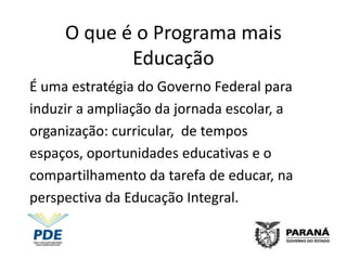 O que é o Programa mais
            Educação
É uma estratégia do Governo Federal para
induzir a ampliação da jornada escolar, a
organização: curricular, de tempos
espaços, oportunidades educativas e o
compartilhamento da tarefa de educar, na
perspectiva da Educação Integral.
 