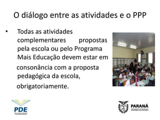 O diálogo entre as atividades e o PPP
•   Todas as atividades
    complementares       propostas
    pela escola ou pelo Programa
    Mais Educação devem estar em
    consonância com a proposta
    pedagógica da escola,
    obrigatoriamente.
 