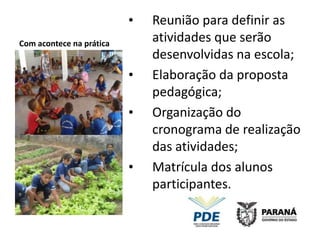 •   Reunião para definir as
Com acontece na prática
                              atividades que serão
                              desenvolvidas na escola;
                          •   Elaboração da proposta
                              pedagógica;
                          •   Organização do
                              cronograma de realização
                              das atividades;
                          •   Matrícula dos alunos
                              participantes.
 