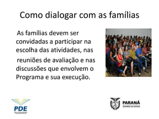 Como dialogar com as famílias
As famílias devem ser
convidadas a participar na
escolha das atividades, nas
reuniões de avaliação e nas
discussões que envolvem o
Programa e sua execução.
 