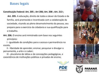 Bases legais

Constituição Federal: Art. 205 ; Art 206; Art. 208 ; Art. 213 ;
    Art. 205. A educação, direito de todos e dever do Estado e da
   família, será promovida e incentivada com a colaboração da
   sociedade, visando ao pleno desenvolvimento da pessoa, seu
   preparo para o exercício da cidadania e sua qualificação para
   o trabalho.
Art. 206. O ensino será ministrado com base nos seguintes
    princípios:
   I - igualdade de condições para o acesso e permanência na
escola;
   II - liberdade de aprender, ensinar, pesquisar e divulgar o
pensamento, a arte e o saber;
   III - pluralismo de idéias e de concepções pedagógicas, e
coexistência de instituições públicas e privadas de ensino;
 