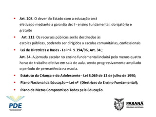    Art. 208. O dever do Estado com a educação será
    efetivado mediante a garantia de: I - ensino fundamental, obrigatório e
    gratuito
   ; Art. 213. Os recursos públicos serão destinados às
    escolas públicas, podendo ser dirigidos a escolas comunitárias, confessionais
   Lei de Diretrizes e Bases - Lei nº. 9.394/96, Art. 34 ;
    Art. 34. A jornada escolar no ensino fundamental incluirá pelo menos quatro
    horas de trabalho efetivo em sala de aula, sendo progressivamente ampliado
    o período de permanência na escola.
   Estatuto da Criança e do Adolescente - Lei 8.069 de 13 de julho de 1990;
   Plano Nacional da Educação – Lei nº (Diretrizes do Ensino Fundamental);
   Plano de Metas Compromisso Todos pela Educação - Decreto nº6094, 24
    de abril de 2007
 