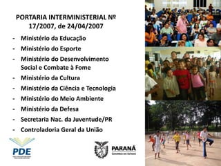 PORTARIA INTERMINISTERIAL Nº
    17/2007, de 24/04/2007
- Ministério da Educação
- Ministério do Esporte
- Ministério do Desenvolvimento
  Social e Combate à Fome
- Ministério da Cultura
- Ministério da Ciência e Tecnologia
- Ministério do Meio Ambiente
- Ministério da Defesa
- Secretaria Nac. da Juventude/PR
- Controladoria Geral da União
 