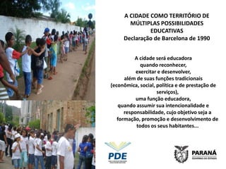 A CIDADE COMO TERRITÓRIO DE
       MÚLTIPLAS POSSIBILIDADES
              EDUCATIVAS
     Declaração de Barcelona de 1990


          A cidade será educadora
             quando reconhecer,
           exercitar e desenvolver,
      além de suas funções tradicionais
(econômica, social, política e de prestação de
                    serviços),
           uma função educadora,
    quando assumir sua intencionalidade e
      responsabilidade, cujo objetivo seja a
   formação, promoção e desenvolvimento de
           todos os seus habitantes...
 