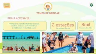 TEMPO DE BRINCAR
PRAIA ACESSÍVEL
2 estações 
Fortaleza e Caucaia
8mil 
Pessoas atendidas
Promover a acessibilidade de crianças,
adultos e idosos com deﬁciência 
e mobilidade reduzida à praia.
 