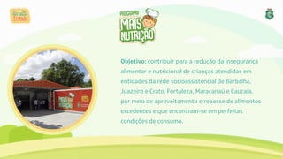 Objetivo: contribuir para a redução da insegurança 
alimentar e nutricional de crianças atendidas em 
entidades da rede socioassistencial de Barbalha, 
Juazeiro e Crato. Fortaleza, Maracanaú e Caucaia, 
por meio de aproveitamento e repasse de alimentos 
excedentes e que encontram-se em perfeitas 
condições de consumo.
 