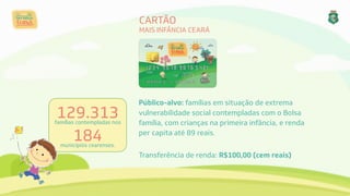 CARTÃO 
MAIS INFÂNCIA CEARÁ
129.313 
famílias contempladas nos 
184 
municípios cearenses.
Público-alvo: famílias em situação de extrema
vulnerabilidade social contempladas com o Bolsa
família, com crianças na primeira infância, e renda
per capita até 89 reais.
Transferência de renda: R$100,00 (cem reais)
 