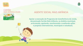 AGENTE SOCIAL MAIS INFÂNCIA
Apoiar a execução do Programa de transferência de renda, 
denominado Cartão Mais Infância, no âmbito municipal,
articulando, apoiando, monitorando e avaliando ações 
e projetos intersetoriais, municipais e estaduais.
CARTÃO
MAIS INFÂNCIA CEARÁ
 