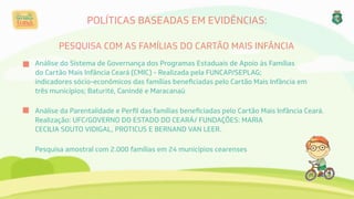 POLÍTICAS BASEADAS EM EVIDÊNCIAS:
PESQUISA COM AS FAMÍLIAS DO CARTÃO MAIS INFÂNCIA
Análise do Sistema de Governança dos Programas Estaduais de Apoio às Famílias
do Cartão Mais Infância Ceará (CMIC) - Realizada pela FUNCAP/SEPLAG;
indicadores sócio-econômicos das famílias beneﬁciadas pelo Cartão Mais Infância em
três municípios; Baturité, Canindé e Maracanaú
Análise da Parentalidade e Perﬁl das famílias beneﬁciadas pelo Cartão Mais Infância Ceará.
Realização: UFC/GOVERNO DO ESTADO DO CEARÁ/ FUNDAÇÕES: MARIA
CECILIA SOUTO VIDIGAL, PROTICUS E BERNAND VAN LEER.
Pesquisa amostral com 2.000 famílias em 24 municípios cearenses
 