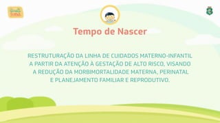 Tempo de Nascer
RESTRUTURAÇÃO DA LINHA DE CUIDADOS MATERNO-INFANTIL
A PARTIR DA ATENÇÃO À GESTAÇÃO DE ALTO RISCO, VISANDO
A REDUÇÃO DA MORBIMORTALIDADE MATERNA, PERINATAL
E PLANEJAMENTO FAMILIAR E REPRODUTIVO.
 