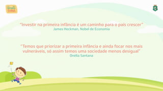 “Investir na primeira infância é um caminho para o país crescer” 
James Heckman, Nobel de Economia
“Temos que priorizar a primeira infância e ainda focar nos mais 
vulneráveis, só assim temos uma sociedade menos desigual” 
Onélia Santana
 