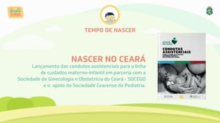 TEMPO DE NASCER
NASCER NO CEARÁ
Lançamento das condutas assistenciais para a linha
de cuidados materno-infantil em parceria com a
Sociedade de Ginecologia e Obstetrícia do Ceará - SOCEGO
e o apoio da Sociedade Cearense de Pediatria.
 