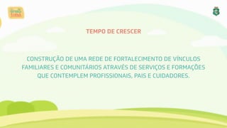 TEMPO DE CRESCER
CONSTRUÇÃO DE UMA REDE DE FORTALECIMENTO DE VÍNCULOS
FAMILIARES E COMUNITÁRIOS ATRAVÉS DE SERVIÇOS E FORMAÇÕES
QUE CONTEMPLEM PROFISSIONAIS, PAIS E CUIDADORES.
 