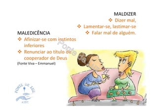 MALDIZER
Dizer mal,
Lamentar-se, lastimar-se
Falar mal de alguém.MALEDICÊNCIA
Afinizar-se com instintos
inferiores
Renunciar ao título de
cooperador de Deus
(Fonte Viva – Emmanuel)
 