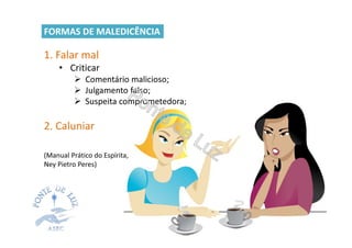 1. Falar mal
• Criticar
Comentário malicioso;
Julgamento falso;
Suspeita comprometedora;
2. Caluniar
(Manual Prático do Espírita,
Ney Pietro Peres)
FORMAS DE MALEDICÊNCIA
 
