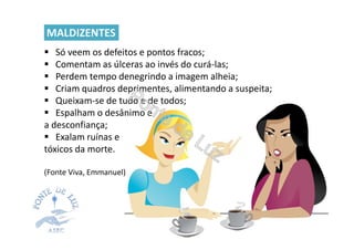 Só veem os defeitos e pontos fracos;
Comentam as úlceras ao invés do curá-las;
Perdem tempo denegrindo a imagem alheia;
Criam quadros deprimentes, alimentando a suspeita;
Queixam-se de tudo e de todos;
Espalham o desânimo e
a desconfiança;
Exalam ruínas e
tóxicos da morte.
(Fonte Viva, Emmanuel)
MALDIZENTES
 