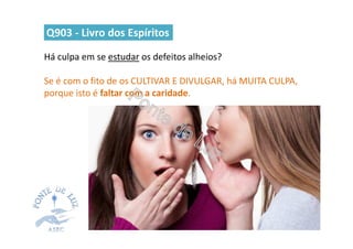 Há culpa em se estudar os defeitos alheios?
Se é com o fito de os CULTIVAR E DIVULGAR, há MUITA CULPA,
porque isto é faltar com a caridade.
Q903 - Livro dos Espíritos
 