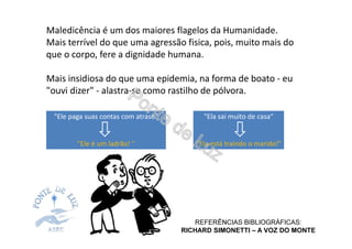 Maledicência é um dos maiores flagelos da Humanidade.
Mais terrível do que uma agressão fisica, pois, muito mais do
que o corpo, fere a dignidade humana.
Mais insidiosa do que uma epidemia, na forma de boato - eu
"ouvi dizer" - alastra-se como rastilho de pólvora.
"Ele paga suas contas com atraso"
"Ele é um ladrão! "
"Ela sai muito de casa“
"Ela está traindo o marido!"
REFERÊNCIAS BIBLIOGRÁFICAS:
RICHARD SIMONETTI – A VOZ DO MONTE
 