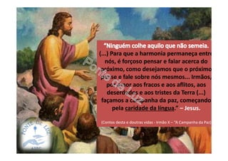 (...) Para que a harmonia permaneça entre
nós, é forçoso pensar e falar acerca do
próximo, como desejamos que o próximo
pense e fale sobre nós mesmos... Irmãos,
por amor aos fracos e aos aflitos, aos
deserdados e aos tristes da Terra (...)
façamos a campanha da paz, começando
pela caridade da língua.” – Jesus.
(Contos desta e doutras vidas - Irmão X – “A Campanha da Paz)
 