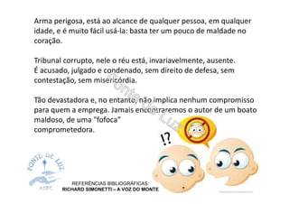 Arma perigosa, está ao alcance de qualquer pessoa, em qualquer
idade, e é muito fácil usá-la: basta ter um pouco de maldade no
coração.
Tribunal corrupto, nele o réu está, invariavelmente, ausente.
É acusado, julgado e condenado, sem direito de defesa, sem
contestação, sem misericórdia.
Tão devastadora e, no entanto, não implica nenhum compromisso
para quem a emprega. Jamais encontraremos o autor de um boato
maldoso, de uma "fofoca”
comprometedora.
REFERÊNCIAS BIBLIOGRÁFICAS:
RICHARD SIMONETTI – A VOZ DO MONTE
 