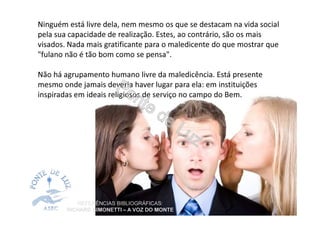 Ninguém está livre dela, nem mesmo os que se destacam na vida social
pela sua capacidade de realização. Estes, ao contrário, são os mais
visados. Nada mais gratificante para o maledicente do que mostrar que
"fulano não é tão bom como se pensa".
Não há agrupamento humano livre da maledicência. Está presente
mesmo onde jamais deveria haver lugar para ela: em instituições
inspiradas em ideais religiosos de serviço no campo do Bem.
REFERÊNCIAS BIBLIOGRÁFICAS:
RICHARD SIMONETTI – A VOZ DO MONTE
 