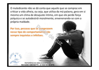 O maledicente não se dá conta que aquele que se compraz em
criticar a vida alheia, ou seja, que utiliza da má palavra, gera em si
mesmo um clima de desajuste íntimo, em que ele perde força
psíquica e se autodestrói moralmente, envenenando-se com a
própria maldade.
Por isso, pessoas que se comprazem
nesse tipo de comportamento são
sempre inquietas e infelizes.
REFERÊNCIAS BIBLIOGRÁFICAS:
RICHARD SIMONETTI – A VOZ DO MONTE
 