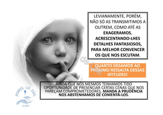 AINDA QUE NÓS MESMOS TENHAMOS TIDO
OPORTUNIDADE DE PRESENCIAR CERTAS CENAS QUE NOS
PAREÇAM COMPROMETEDORES, MANDA A PRUDÊNCIA
NOS ABSTENHAMOS DE COMENTÁ-LOS.
LEVIANAMENTE, PORÉM,
NÃO SÓ AS TRANSMITIMOS A
OUTREM, COMO ATÉ AS
EXAGERAMOS,
ACRESCENTANDO-LHES
DETALHES FANTASIOSOS,
PARA MELHOR CONVENCER
OS QUE NOS ESCUTAM.
QUANTO DESAMOR AOQUANTO DESAMOR AO
PRÓXIMO RESSALTA DESSAS
ATITUDES!
 