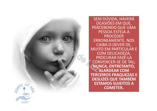 SEM DÚVIDA, HAVERÁ
OCASIÕES EM QUE,
PERCEBENDO QUE UMA
PESSOA ESTEJA A
PROCEDER
ERRONEAMENTE, NOS
CAIBA O DEVER DE,
MUITO EM PARTICULAR E
COM DELICADEZA,
PROCURAR FAZÊ-LA
CONVENCER-SE DE TAL;
NUNCA, ENTRETANTO,
ALARDEAR COM
TERCEIROS FRAQUEZAS E
DESLIZES QUE TAMBÉM
ESTAMOS SUJEITOS A
COMETER.
 