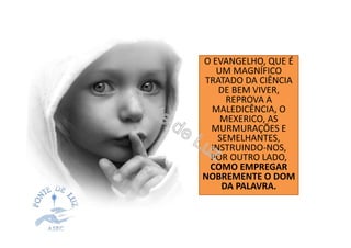 O EVANGELHO, QUE É
UM MAGNÍFICO
TRATADO DA CIÊNCIA
DE BEM VIVER,
REPROVA A
MALEDICÊNCIA, O
MEXERICO, AS
MURMURAÇÕES E
SEMELHANTES,
INSTRUINDO-NOS,
POR OUTRO LADO,
COMO EMPREGAR
NOBREMENTE O DOM
DA PALAVRA.
 