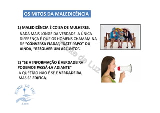 1) MALEDICÊNCIA É COISA DE MULHERES.
OS MITOS DA MALEDICÊNCIA
2) “SE A INFORMAÇÃO É VERDADEIRA
PODEMOS PASSÁ-LA ADIANTE”
NADA MAIS LONGE DA VERDADE. A ÚNICA
DIFERENÇA É QUE OS HOMENS CHAMAM-NA
DE “CONVERSA FIADA”, “BATE PAPO” OU
AINDA, “RESOLVER UM ASSUNTO”.
A QUESTÃO NÃO É SE É VERDADEIRA,
MAS SE EDIFICA.
 