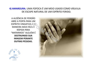 4) AMARGURA. UMA FOFOCA É UM MEIO USADO COMO VÁLVULA
DE ESCAPE NATURAL DE UM ESPÍRITO FERIDO.
A AUSÊNCIA DE PERDÃO
ABRE A PORTA PARA UM
ESPÍRITO VINGATIVO, E A
MANEIRA MAIS FÁCIL E
RÁPIDA PARA
“MATARMOS” ALGUÉM É
DESTRUINDO SUA
IMAGEM PERANTE
OUTRAS PESSOAS.
 