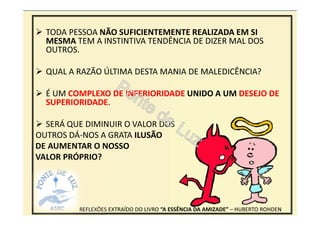 35
REFLEXÕES EXTRAÍDO DO LIVRO “A ESSÊNCIA DA AMIZADE” – HUBERTO ROHDEN
TODA PESSOA NÃO SUFICIENTEMENTE REALIZADA EM SI
MESMA TEM A INSTINTIVA TENDÊNCIA DE DIZER MAL DOS
OUTROS.
QUAL A RAZÃO ÚLTIMA DESTA MANIA DE MALEDICÊNCIA?
É UM COMPLEXO DE INFERIORIDADE UNIDO A UM DESEJO DE
SUPERIORIDADE.
SERÁ QUE DIMINUIR O VALOR DOS
OUTROS DÁ-NOS A GRATA ILUSÃO
DE AUMENTAR O NOSSO
VALOR PRÓPRIO?
 