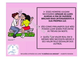 ESSES HOMENS JULGAM
NECESSÁRIO APAGAR AS LUZES
ALHEIAS A FIM DE FAZEREM
BRILHAR MAIS INTENSAMENTE A
SUA PRÓPRIA LUZ.
SÃO COMO PIRILAMPOS QUE NÃO
PODEM LUZIR SENÃO POR ENTRE
AS TREVAS DA NOITE.
QUEM TEM VALOR REAL EM SI
MESMO NÃO NECESSITA MEDIR O
SEU VALOR PELO DESVALOR DOS
OUTROS.
REFLEXÕES EXTRAÍDO DO LIVRO “A ESSÊNCIA DA AMIZADE” – HUBERTO ROHDEN
 