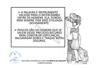 A PALAVRA É INSTRUMENTO
VALIOSO PARA O INTERCÂMBIO
ENTRE OS HOMENS. ELA, PORÉM,
NEM SEMPRE TEM SIDO UTILIZADA
DEVIDAMENTE.
POUCOS SÃO OS HOMENS QUE SE
VALEM DESSE PRECIOSO RECURSO
PARA CONSTRUIR ESPERANÇAS,
BALSAMIZAR DORES E TRAÇAR ROTAS
SEGURAS.
REFLEXÕES EXTRAÍDO DO LIVRO “A ESSÊNCIA DA AMIZADE” –
HUBERTO ROHDEN
 