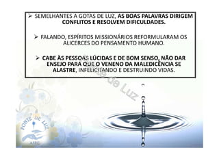 SEMELHANTES A GOTAS DE LUZ, AS BOAS PALAVRAS DIRIGEM
CONFLITOS E RESOLVEM DIFICULDADES.
FALANDO, ESPÍRITOS MISSIONÁRIOS REFORMULARAM OS
ALICERCES DO PENSAMENTO HUMANO.
CABE ÀS PESSOAS LÚCIDAS E DE BOM SENSO, NÃO DAR
ENSEJO PARA QUE O VENENO DA MALEDICÊNCIA SE
ALASTRE, INFELICITANDO E DESTRUINDO VIDAS.
 