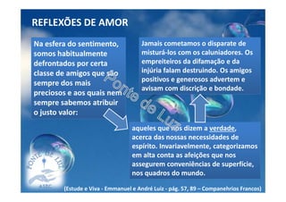 REFLEXÕES DE AMOR
Na esfera do sentimento,
somos habitualmente
defrontados por certa
classe de amigos que são
sempre dos mais
preciosos e aos quais nem
sempre sabemos atribuir
o justo valor:
aqueles que nos dizem a verdade,
acerca das nossas necessidades de
espírito. Invariavelmente, categorizamos
em alta conta as afeições que nos
assegurem conveniências de superfície,
nos quadros do mundo.
Jamais cometamos o disparate de
misturá-los com os caluniadores. Os
empreiteiros da difamação e da
injúria falam destruindo. Os amigos
positivos e generosos advertem e
avisam com discrição e bondade.
(Estude e Viva - Emmanuel e André Luiz - pág. 57, 89 – Companehrios Francos)
 