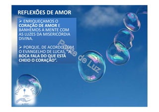 REFLEXÕES DE AMOR
DESCULPEMOS ADESCULPEMOS A
FRAGILIDADE ALHEIA,
LEMBRANDO-NOS DAS NOSSAS
PRÓPRIAS FRAQUEZAS.
EVITEMOS A CENSURA.
SE DESEJAMOS EDUCAR,
REPARAR ERROS, NÃO OS
ABORDEMOS ESTANDO O
RESPONSÁVEL AUSENTE.
ENRIQUEÇAMOS OENRIQUEÇAMOS O
CORAÇÃO DE AMOR E
BANHEMOS A MENTE COM
AS LUZES DA MISERICÓRDIA
DIVINA.
PORQUE, DE ACORDO COM
O EVANGELHO DE LUCAS, “A
BOCA FALA DO QUE ESTÁ
CHEIO O CORAÇÃO”.
 