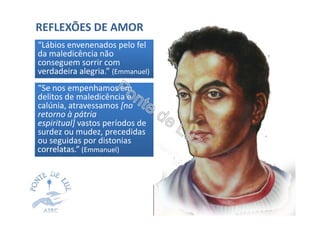 REFLEXÕES DE AMOR
“Se nos empenhamos em“Se nos empenhamos em
delitos de maledicência e
calúnia, atravessamos [no
retorno à pátria
espiritual] vastos períodos de
surdez ou mudez, precedidas
ou seguidas por distonias
correlatas.” (Emmanuel)
“Lábios envenenados pelo fel“Lábios envenenados pelo fel
da maledicência não
conseguem sorrir com
verdadeira alegria.” (Emmanuel)
 