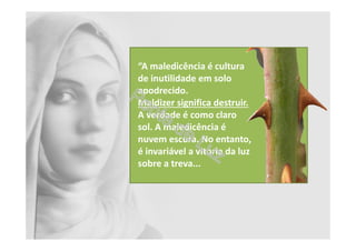 “A maledicência é cultura
de inutilidade em solo
apodrecido.
Maldizer significa destruir.
A verdade é como claro
sol. A maledicência é
nuvem escura. No entanto,
é invariável a vitória da luz
sobre a treva...
 