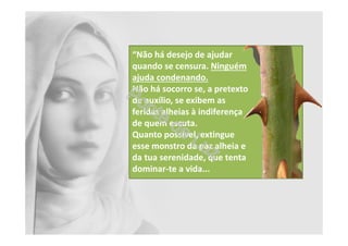 “Não há desejo de ajudar
quando se censura. Ninguém
ajuda condenando.
Não há socorro se, a pretexto
de auxílio, se exibem as
feridas alheias à indiferença
de quem escuta.
Quanto possível, extingue
esse monstro da paz alheia e
da tua serenidade, que tenta
dominar-te a vida...
 