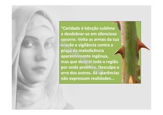 “Caridade é bênção sublime
a desdobrar-se em silencioso
socorro. Volta as armas da tua
oração e vigilância contra a
praga da maledicência
aparentemente ingênua,
mas que destrói toda a região
por onde prolifera. Desculpa o
erro dos outros. As aparências
não expressam realidades...
 