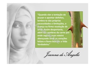 “Quando vier a tentação de
acusar e apontar defeitos,
lembra-te das próprias
necessidades e limitações, e
avança na firme resolução de
amar. Assim despertarás,
além das sombras da carne por
onde segues, num roteiro
abençoado onde os corações
felizes e livres buscam a Vida
Verdadeira.”
Joanna de Ângelis
 