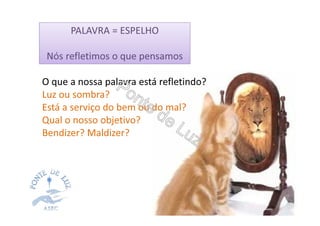 PALAVRA = ESPELHO
Nós refletimos o que pensamos
O que a nossa palavra está refletindo?
Luz ou sombra?
Está a serviço do bem ou do mal?
Qual o nosso objetivo?
Bendizer? Maldizer?
 