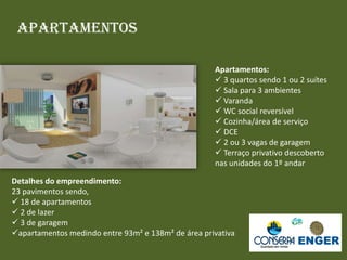 Apartamentos
Apartamentos:
 3 quartos sendo 1 ou 2 suítes
 Sala para 3 ambientes
 Varanda
 WC social reversível
 Cozinha/área de serviço
 DCE
 2 ou 3 vagas de garagem
 Terraço privativo descoberto
nas unidades do 1º andar
Detalhes do empreendimento:
23 pavimentos sendo,
 18 de apartamentos
 2 de lazer
 3 de garagem
apartamentos medindo entre 93m² e 138m² de área privativa
 