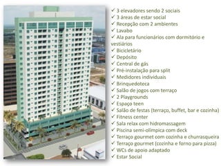  3 elevadores sendo 2 sociais
 3 áreas de estar social
 Recepção com 2 ambientes
 Lavabo
 Ala para funcionários com dormitório e
vestiários
 Bicicletário
 Depósito
 Central de gás
 Pré-instalação para split
 Medidores individuais
 Brinquedoteca
 Salão de jogos com terraço
 2 Playgrounds
 Espaço teen
 Salão de festas (terraço, buffet, bar e cozinha)
 Fitness center
 Sala relax com hidromassagem
 Piscina semi-olímpica com deck
 Terraço gourmet com cozinha e churrasqueira
 Terraço gourmet (cozinha e forno para pizza)
 WCs de apoio adaptado
 Estar Social
 