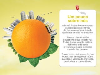 Um pouco
        sobre nós
A	
  Maná	
  Frutas	
  é	
  uma	
  empresa	
  
     especializada	
  na	
  entrega	
  
  de	
  frutas	
  como	
  bene9cio	
  de	
  
qualidade	
  de	
  vida	
  no	
  trabalho.	
  
                        	
  
        Nossos	
  clientes	
  estão	
  
 descobrindo	
  que	
  inves@r	
  nas	
  
 frutas	
  é	
  uma	
  solução	
  prá@ca,	
  
         deﬁni@va	
  e	
  de	
  baixo	
  
  inves@mento	
  para	
  melhorar	
  
         a	
  saúde	
  das	
  pessoas.	
  
                        	
  
Fornecemos	
  muito	
  mais	
  do	
  que	
  
frutas.	
  Nós	
  entregamos	
  saúde,	
  
qualidade,	
  variedade,	
  inovação,	
  
   pra@cidade	
  e	
  conveniência.	
  
 