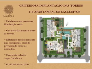 CRITERIOSA IMPLANTAÇÃO DAS TORRES 
116 APARTAMENTOS EXCLUSIVOS 
* Unidades com excelente 
iluminação solar. 
* Grande afastamento entre 
as torres. 
* Diferente posicionamento 
nas esquadrias, criando 
privacidade entre as 
unidades. 
* Excelente relação 
vagas/unidades. 
* 6.100 m2 de terreno 
 