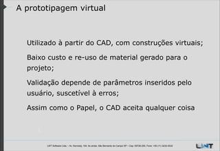 A prototipagem virtual

Utilizado à partir do CAD, com construções virtuais;
Baixo custo e re-uso de material gerado para o
projeto;
Validação depende de parâmetros inseridos pelo
usuário, suscetível à erros;
Assim como o Papel, o CAD aceita qualquer coisa

LWT Software Ltda. – Av. Kennedy, 164. 6o andar, São Bernardo do Campo SP – Cep: 09726-250, Fone: +55 (11) 3232-0532

 